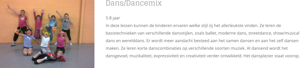 Dans/Dancemix 5-8 jaar In deze lessen kunnen de kinderen ervaren welke stijl zij het allerleukste vinden. Ze leren de basistechnieken van verschillende dansstijlen, zoals ballet, moderne dans, streetdance, show/musical dans en werelddans. Er wordt meer aandacht besteed aan het samen dansen en aan het zelf dansen maken. Ze leren korte danscombinaties op verschillende soorten muziek. Al dansend wordt het dansgevoel, muzikaliteit, expressiviteit en creativiteit verder ontwikkeld. Het dansplezier staat voorop.