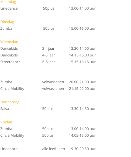Maandag   Linedance	                     50plus	 	13.00-14.00 uur  Dinsdag Zumba		         50plus		15.00-16.00 uur			  Woensdag Dancekids		        3    jaar		13.30-14.00 uur	 Dancekids   		        4-6 jaar               14.15-15.00 uur Streetdance                       6-8 jaar		15.15-16.15 uur   Zumba		        volwassenen	20.00-21.00 uur Circle Mobility	        volwassenen	21.15-22.00 uur  Donderdag Salsa			        50plus		13.30-14.30 uur  Vrijdag		 Zumba 		        50plus		13.00-14.00 uur Circle Mobility	        50plus		14.05-15.00 uur          Linedance 		        alle leeftijden	19.30-20.30 uur