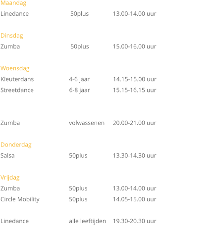 Maandag   Linedance	                     50plus	 	13.00-14.00 uur  Dinsdag Zumba		         50plus		15.00-16.00 uur			  Woensdag Kleuterdans  		        4-6 jaar               14.15-15.00 uur Streetdance                       6-8 jaar		15.15-16.15 uur   Zumba		        volwassenen	20.00-21.00 uur  Donderdag Salsa			        50plus		13.30-14.30 uur  Vrijdag		 Zumba 		        50plus		13.00-14.00 uur Circle Mobility	        50plus		14.05-15.00 uur          Linedance 		        alle leeftijden	19.30-20.30 uur